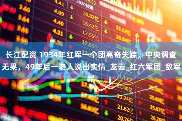 长江配资 1934年红军一个团离奇失踪，中央调查无果，49年后一老人说出实情_龙云_红六军团_敌军