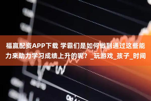 福赢配资APP下载 学霸们是如何做到通过这些能力来助力学习成绩上升的呢？_玩游戏_孩子_时间