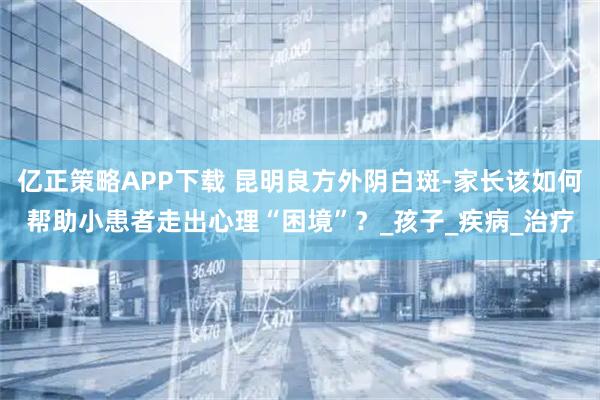 亿正策略APP下载 昆明良方外阴白斑-家长该如何帮助小患者走出心理“困境”？_孩子_疾病_治疗