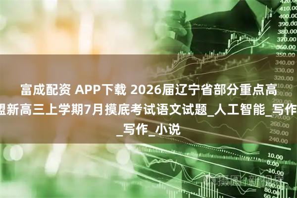 富成配资 APP下载 2026届辽宁省部分重点高中联盟新高三上学期7月摸底考试语文试题_人工智能_写作_小说