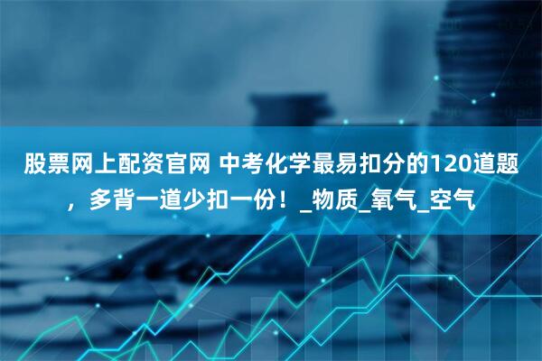 股票网上配资官网 中考化学最易扣分的120道题，多背一道少扣一份！_物质_氧气_空气