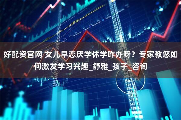 好配资官网 女儿早恋厌学休学咋办呀？专家教您如何激发学习兴趣_舒雅_孩子_咨询