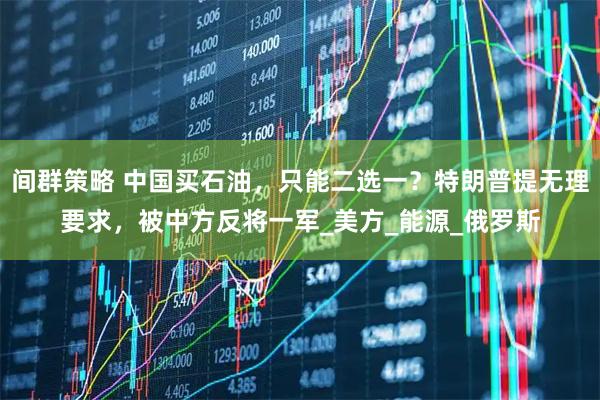 间群策略 中国买石油，只能二选一？特朗普提无理要求，被中方反将一军_美方_能源_俄罗斯