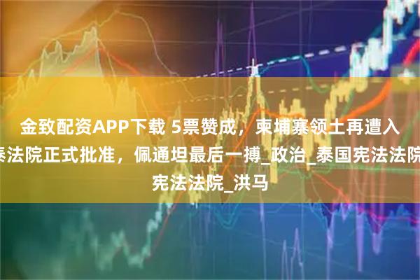 金致配资APP下载 5票赞成，柬埔寨领土再遭入侵，泰法院正式批准，佩通坦最后一搏_政治_泰国宪法法院_洪马