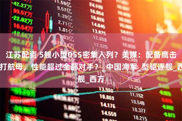 江苏配资 5艘小型055密集入列？美媒：配备鹰击21打航母，性能超过全部对手？_中国海军_型驱逐舰_西方
