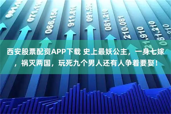 西安股票配资APP下载 史上最妖公主，一身七嫁，祸灭两国，玩死九个男人还有人争着要娶！