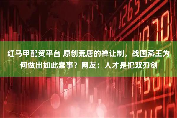 红马甲配资平台 原创荒唐的禅让制，战国燕王为何做出如此蠢事？网友：人才是把双刃剑