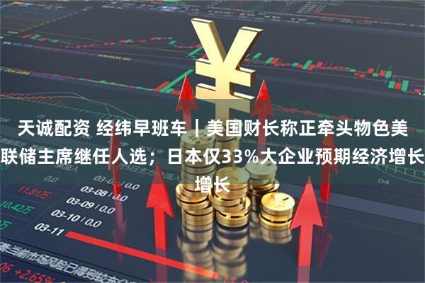 天诚配资 经纬早班车｜美国财长称正牵头物色美联储主席继任人选；日本仅33%大企业预期经济增长