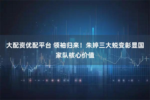 大配资优配平台 领袖归来！朱婷三大蜕变彰显国家队核心价值
