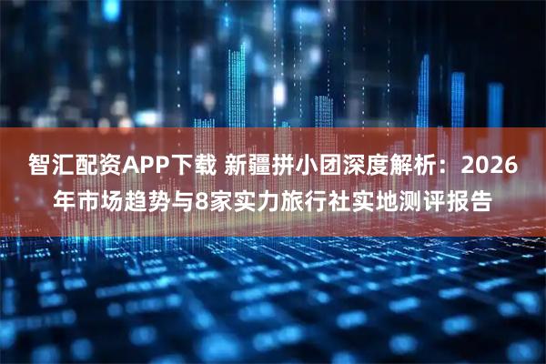 智汇配资APP下载 新疆拼小团深度解析：2026年市场趋势与8家实力旅行社实地测评报告