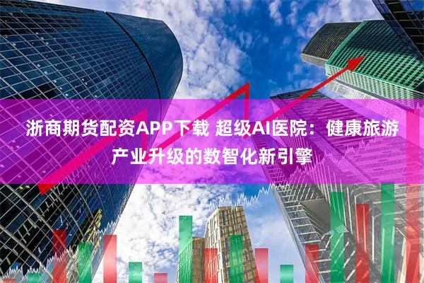 浙商期货配资APP下载 超级AI医院：健康旅游产业升级的数智化新引擎